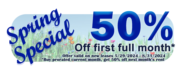 Spring Special! 50% off first full month for new leases only; Buy prorated current month, get 50% off next month's rent